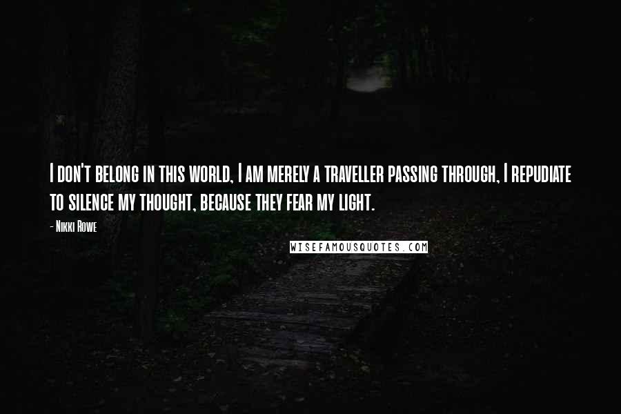 Nikki Rowe Quotes: I don't belong in this world, I am merely a traveller passing through, I repudiate to silence my thought, because they fear my light.