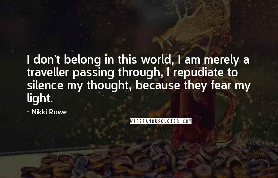 Nikki Rowe Quotes: I don't belong in this world, I am merely a traveller passing through, I repudiate to silence my thought, because they fear my light.