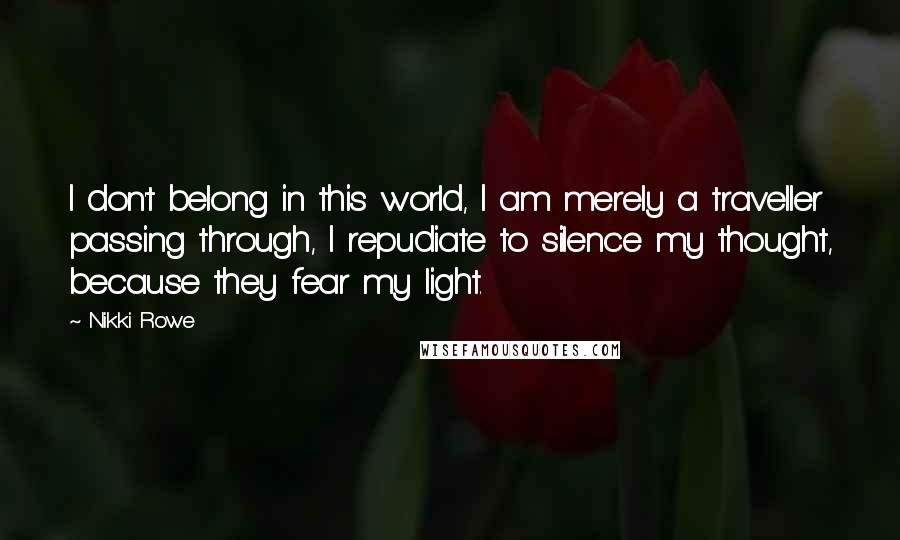 Nikki Rowe Quotes: I don't belong in this world, I am merely a traveller passing through, I repudiate to silence my thought, because they fear my light.