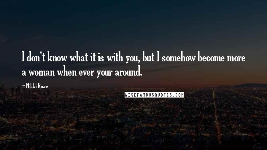 Nikki Rowe Quotes: I don't know what it is with you, but I somehow become more a woman when ever your around.