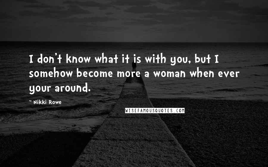 Nikki Rowe Quotes: I don't know what it is with you, but I somehow become more a woman when ever your around.
