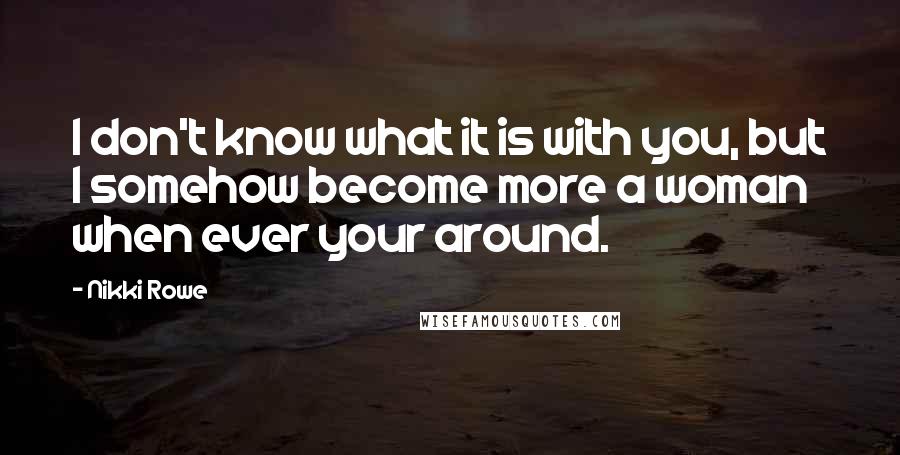 Nikki Rowe Quotes: I don't know what it is with you, but I somehow become more a woman when ever your around.