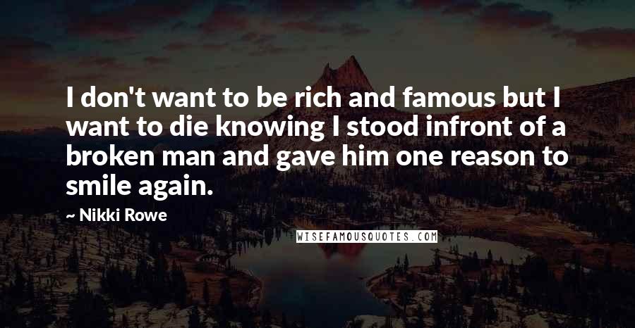 Nikki Rowe Quotes: I don't want to be rich and famous but I want to die knowing I stood infront of a broken man and gave him one reason to smile again.