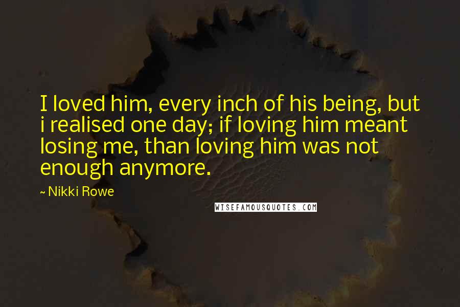 Nikki Rowe Quotes: I loved him, every inch of his being, but i realised one day; if loving him meant losing me, than loving him was not enough anymore.