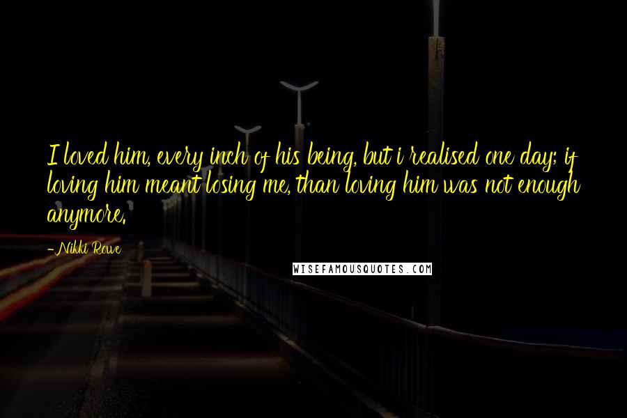 Nikki Rowe Quotes: I loved him, every inch of his being, but i realised one day; if loving him meant losing me, than loving him was not enough anymore.