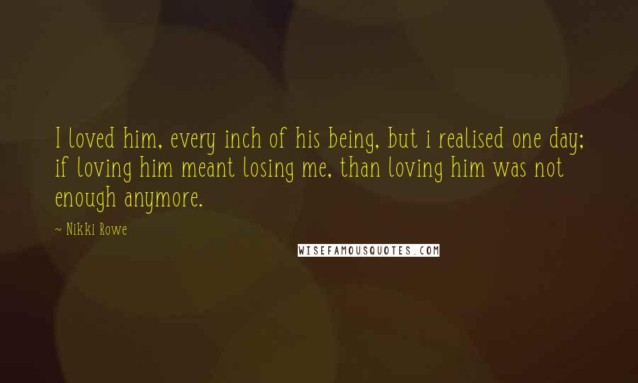 Nikki Rowe Quotes: I loved him, every inch of his being, but i realised one day; if loving him meant losing me, than loving him was not enough anymore.