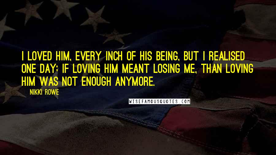 Nikki Rowe Quotes: I loved him, every inch of his being, but i realised one day; if loving him meant losing me, than loving him was not enough anymore.