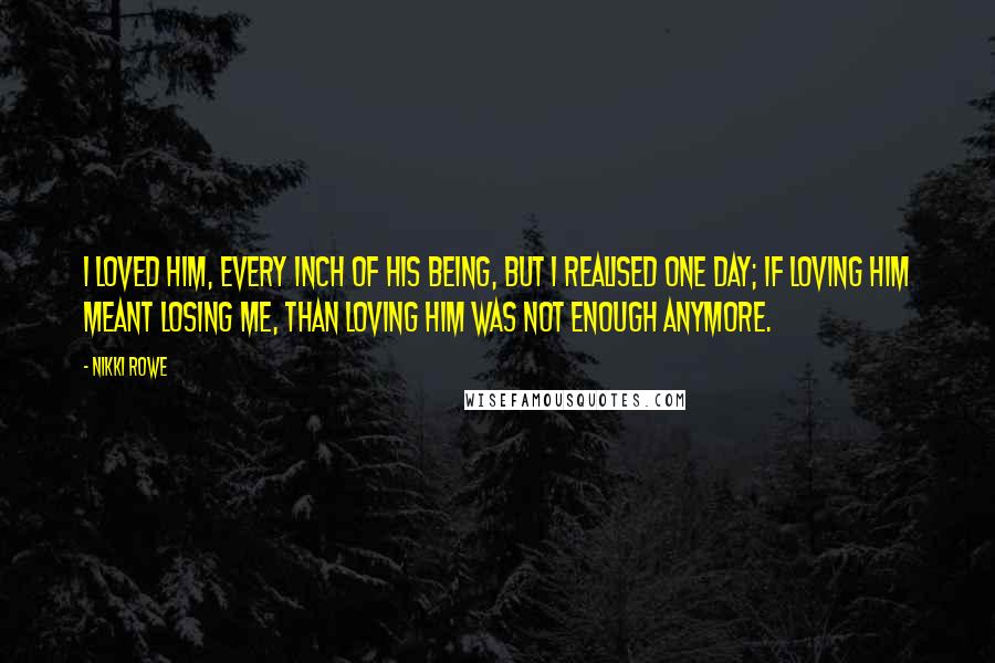 Nikki Rowe Quotes: I loved him, every inch of his being, but i realised one day; if loving him meant losing me, than loving him was not enough anymore.