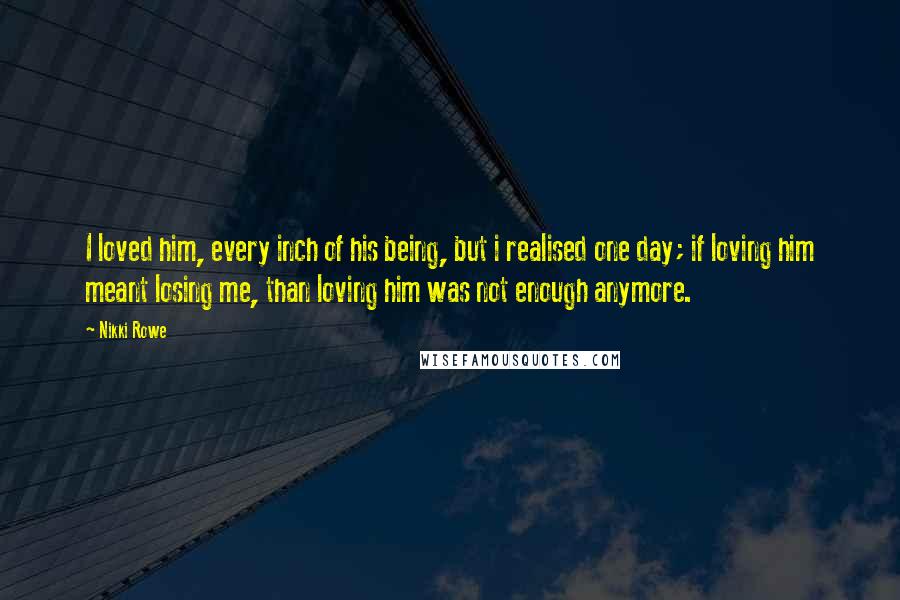 Nikki Rowe Quotes: I loved him, every inch of his being, but i realised one day; if loving him meant losing me, than loving him was not enough anymore.