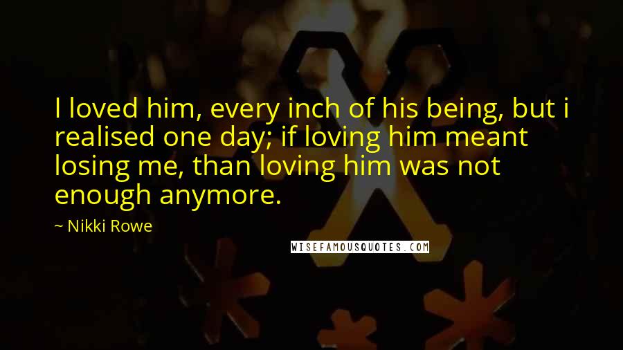 Nikki Rowe Quotes: I loved him, every inch of his being, but i realised one day; if loving him meant losing me, than loving him was not enough anymore.