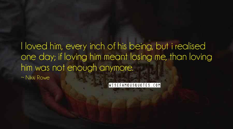 Nikki Rowe Quotes: I loved him, every inch of his being, but i realised one day; if loving him meant losing me, than loving him was not enough anymore.