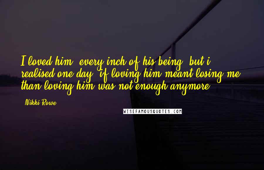 Nikki Rowe Quotes: I loved him, every inch of his being, but i realised one day; if loving him meant losing me, than loving him was not enough anymore.