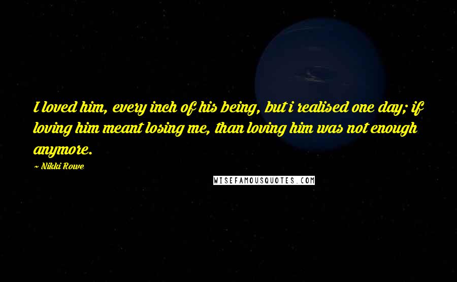 Nikki Rowe Quotes: I loved him, every inch of his being, but i realised one day; if loving him meant losing me, than loving him was not enough anymore.