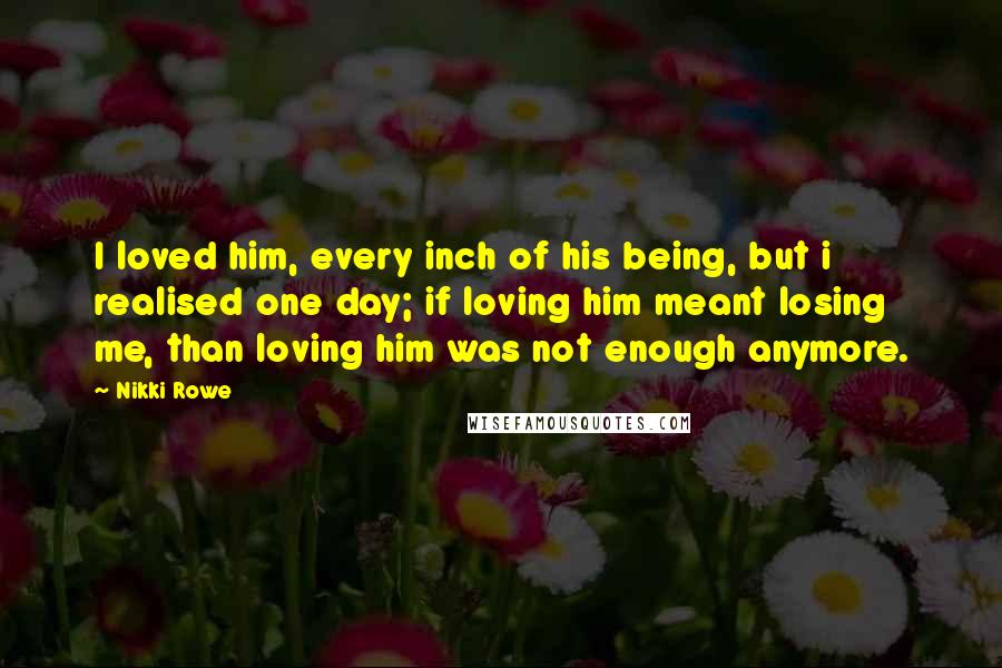Nikki Rowe Quotes: I loved him, every inch of his being, but i realised one day; if loving him meant losing me, than loving him was not enough anymore.