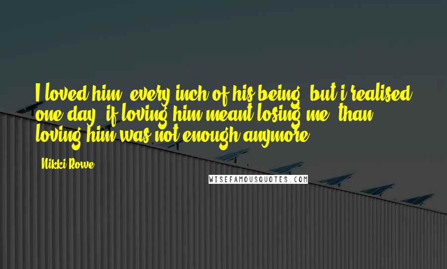 Nikki Rowe Quotes: I loved him, every inch of his being, but i realised one day; if loving him meant losing me, than loving him was not enough anymore.