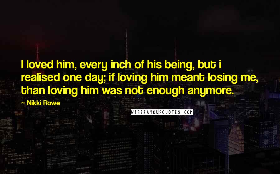 Nikki Rowe Quotes: I loved him, every inch of his being, but i realised one day; if loving him meant losing me, than loving him was not enough anymore.