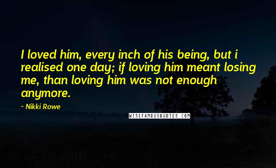 Nikki Rowe Quotes: I loved him, every inch of his being, but i realised one day; if loving him meant losing me, than loving him was not enough anymore.