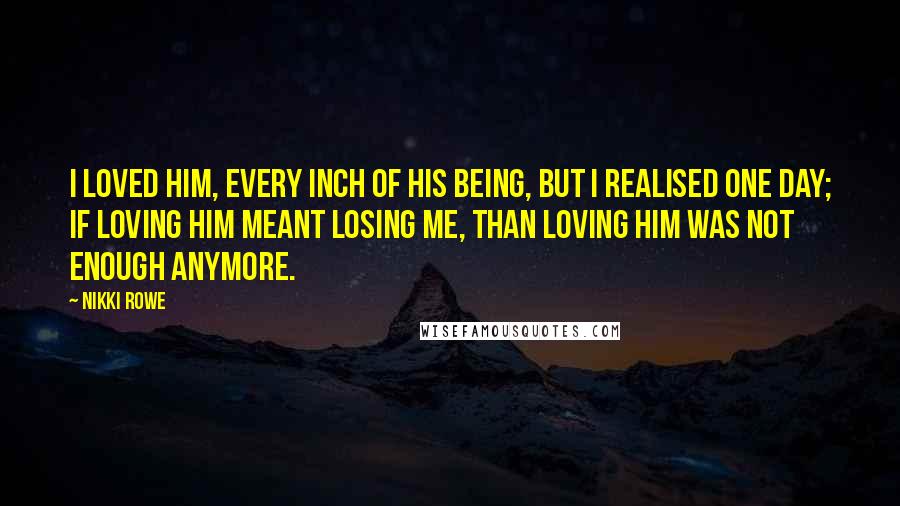 Nikki Rowe Quotes: I loved him, every inch of his being, but i realised one day; if loving him meant losing me, than loving him was not enough anymore.