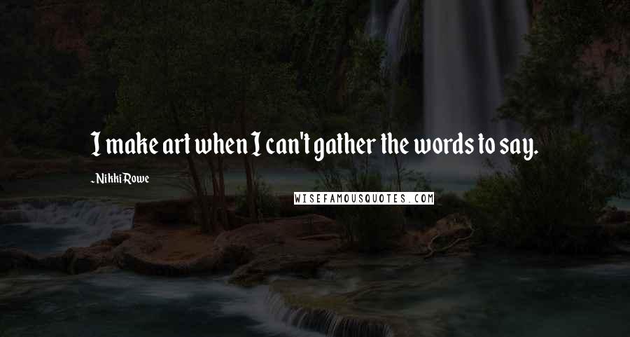 Nikki Rowe Quotes: I make art when I can't gather the words to say.