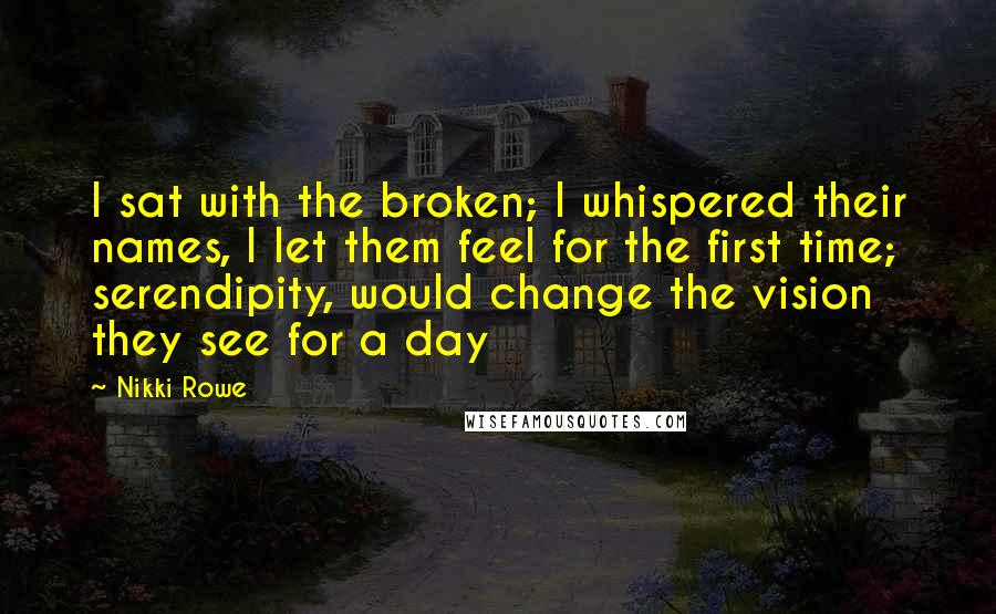 Nikki Rowe Quotes: I sat with the broken; I whispered their names, I let them feel for the first time; serendipity, would change the vision they see for a day