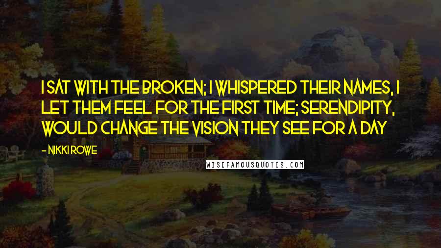 Nikki Rowe Quotes: I sat with the broken; I whispered their names, I let them feel for the first time; serendipity, would change the vision they see for a day