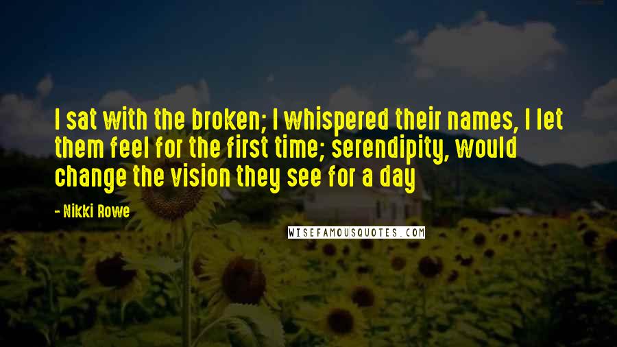 Nikki Rowe Quotes: I sat with the broken; I whispered their names, I let them feel for the first time; serendipity, would change the vision they see for a day