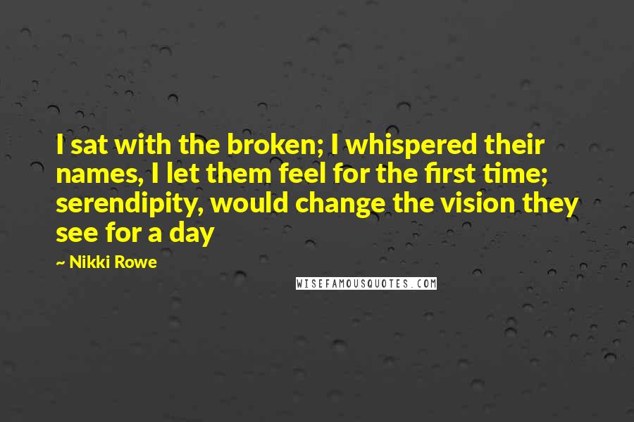 Nikki Rowe Quotes: I sat with the broken; I whispered their names, I let them feel for the first time; serendipity, would change the vision they see for a day