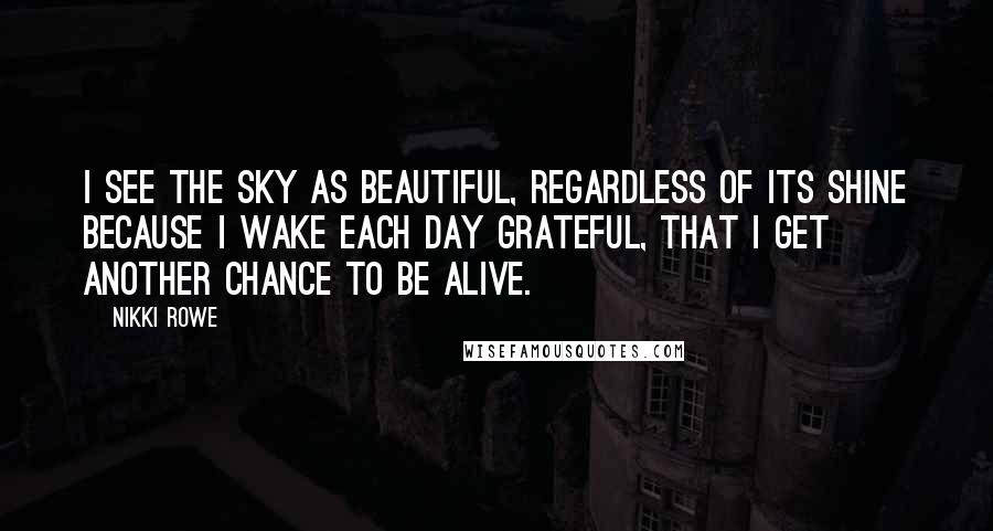 Nikki Rowe Quotes: I see the sky as beautiful, Regardless of its shine Because I wake each day grateful, That I get another chance to be alive.