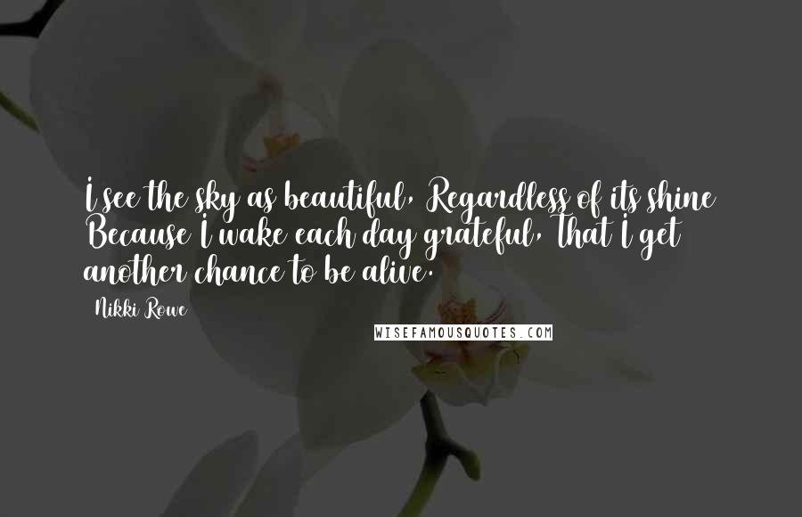 Nikki Rowe Quotes: I see the sky as beautiful, Regardless of its shine Because I wake each day grateful, That I get another chance to be alive.