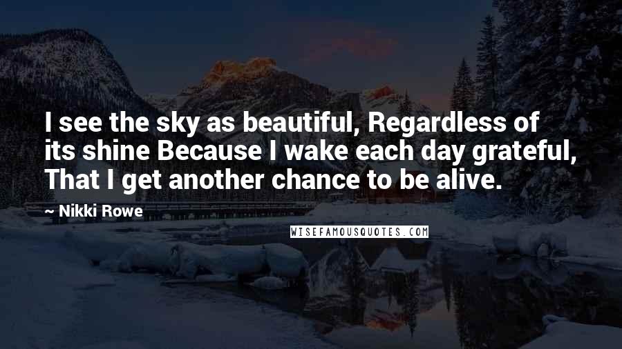 Nikki Rowe Quotes: I see the sky as beautiful, Regardless of its shine Because I wake each day grateful, That I get another chance to be alive.