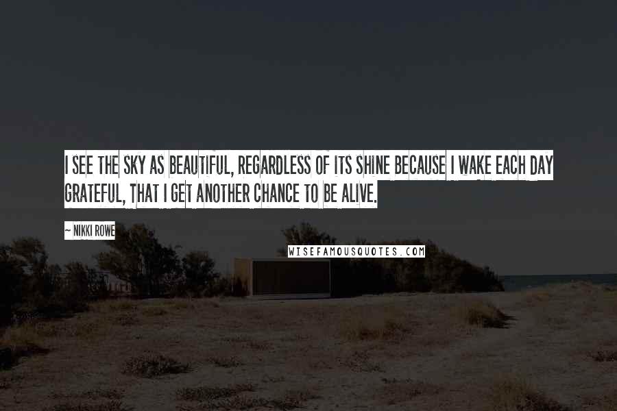 Nikki Rowe Quotes: I see the sky as beautiful, Regardless of its shine Because I wake each day grateful, That I get another chance to be alive.