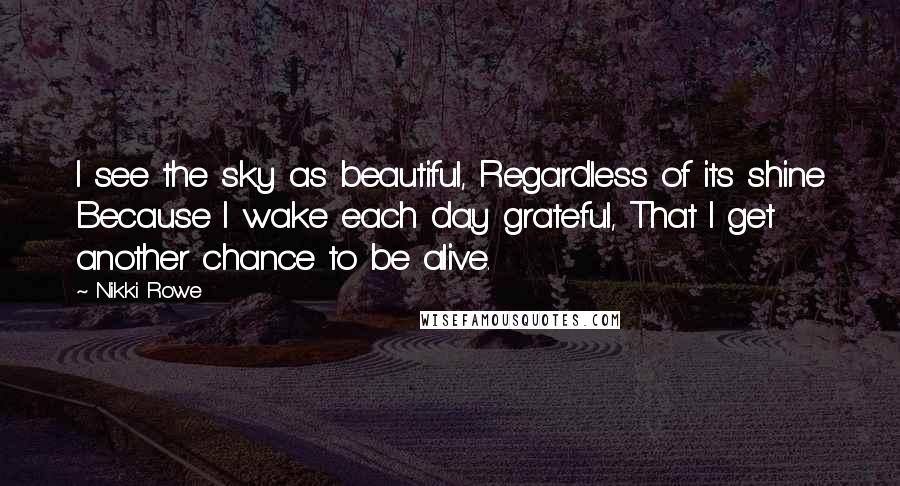 Nikki Rowe Quotes: I see the sky as beautiful, Regardless of its shine Because I wake each day grateful, That I get another chance to be alive.