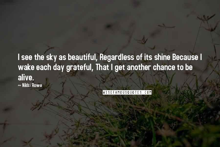 Nikki Rowe Quotes: I see the sky as beautiful, Regardless of its shine Because I wake each day grateful, That I get another chance to be alive.