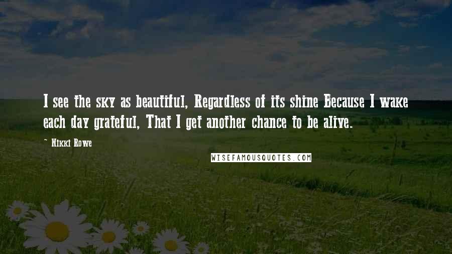 Nikki Rowe Quotes: I see the sky as beautiful, Regardless of its shine Because I wake each day grateful, That I get another chance to be alive.