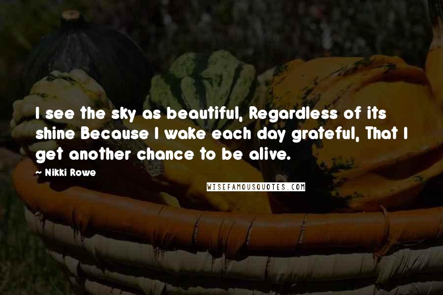 Nikki Rowe Quotes: I see the sky as beautiful, Regardless of its shine Because I wake each day grateful, That I get another chance to be alive.