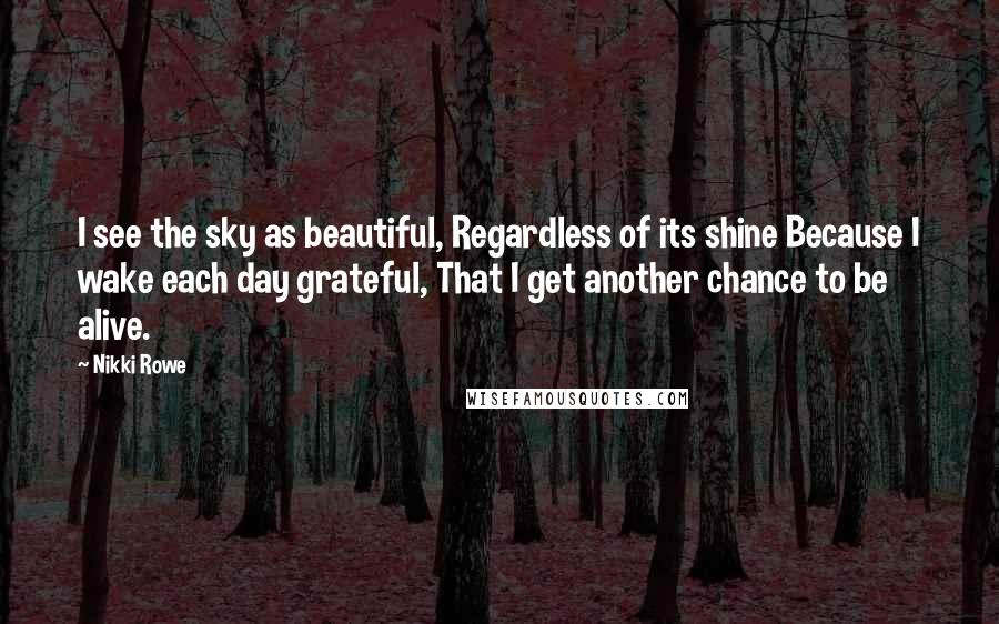 Nikki Rowe Quotes: I see the sky as beautiful, Regardless of its shine Because I wake each day grateful, That I get another chance to be alive.