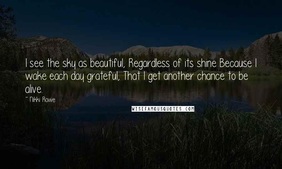 Nikki Rowe Quotes: I see the sky as beautiful, Regardless of its shine Because I wake each day grateful, That I get another chance to be alive.