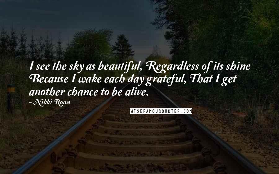 Nikki Rowe Quotes: I see the sky as beautiful, Regardless of its shine Because I wake each day grateful, That I get another chance to be alive.