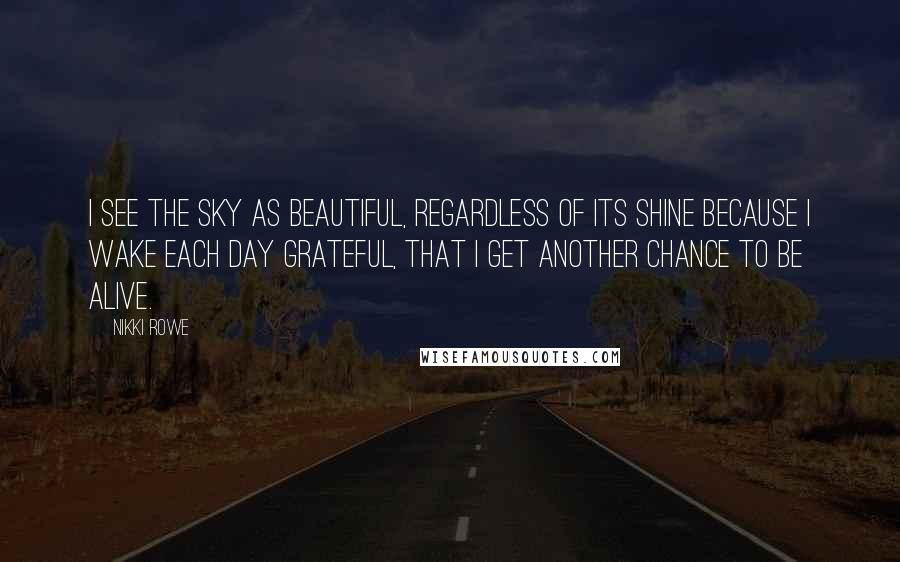 Nikki Rowe Quotes: I see the sky as beautiful, Regardless of its shine Because I wake each day grateful, That I get another chance to be alive.