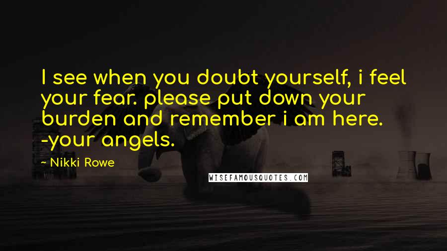 Nikki Rowe Quotes: I see when you doubt yourself, i feel your fear. please put down your burden and remember i am here. -your angels.