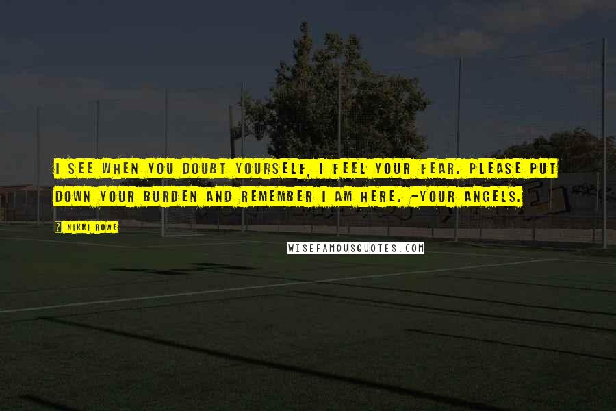 Nikki Rowe Quotes: I see when you doubt yourself, i feel your fear. please put down your burden and remember i am here. -your angels.