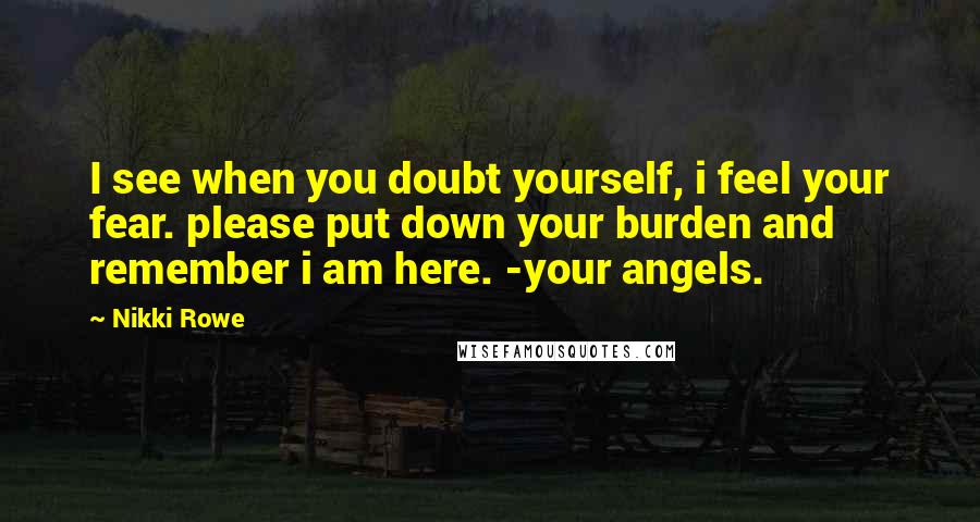 Nikki Rowe Quotes: I see when you doubt yourself, i feel your fear. please put down your burden and remember i am here. -your angels.