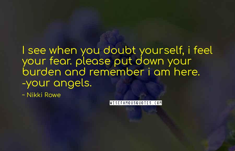 Nikki Rowe Quotes: I see when you doubt yourself, i feel your fear. please put down your burden and remember i am here. -your angels.