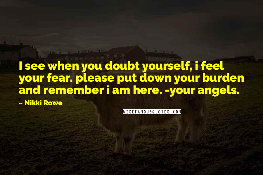 Nikki Rowe Quotes: I see when you doubt yourself, i feel your fear. please put down your burden and remember i am here. -your angels.