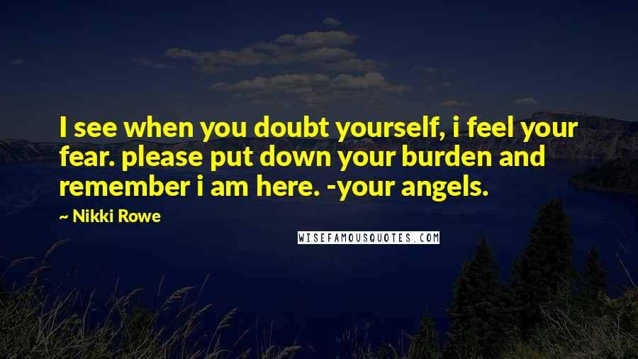 Nikki Rowe Quotes: I see when you doubt yourself, i feel your fear. please put down your burden and remember i am here. -your angels.