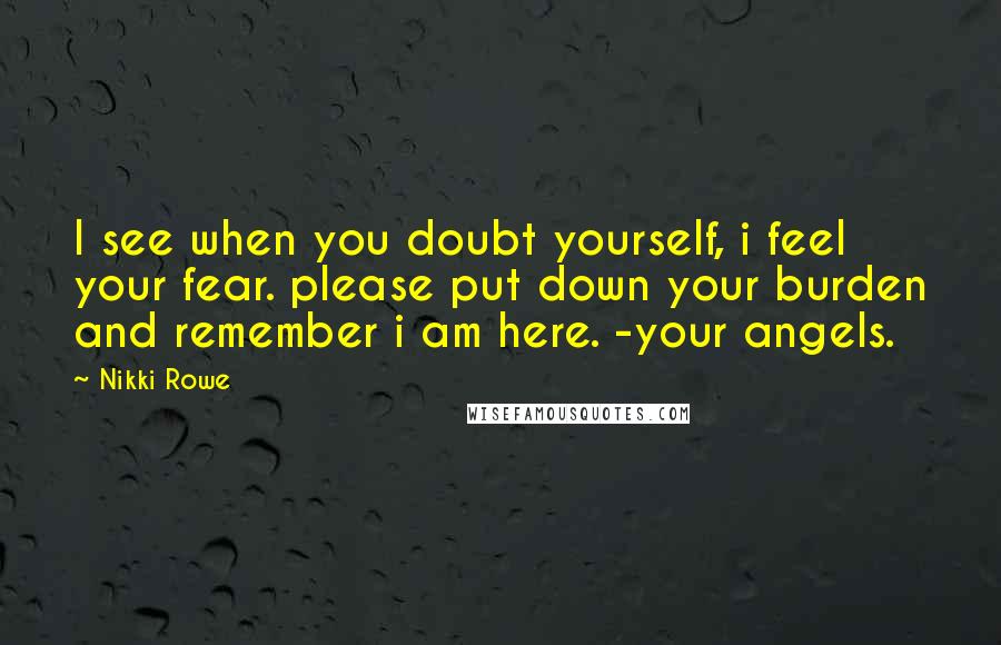 Nikki Rowe Quotes: I see when you doubt yourself, i feel your fear. please put down your burden and remember i am here. -your angels.