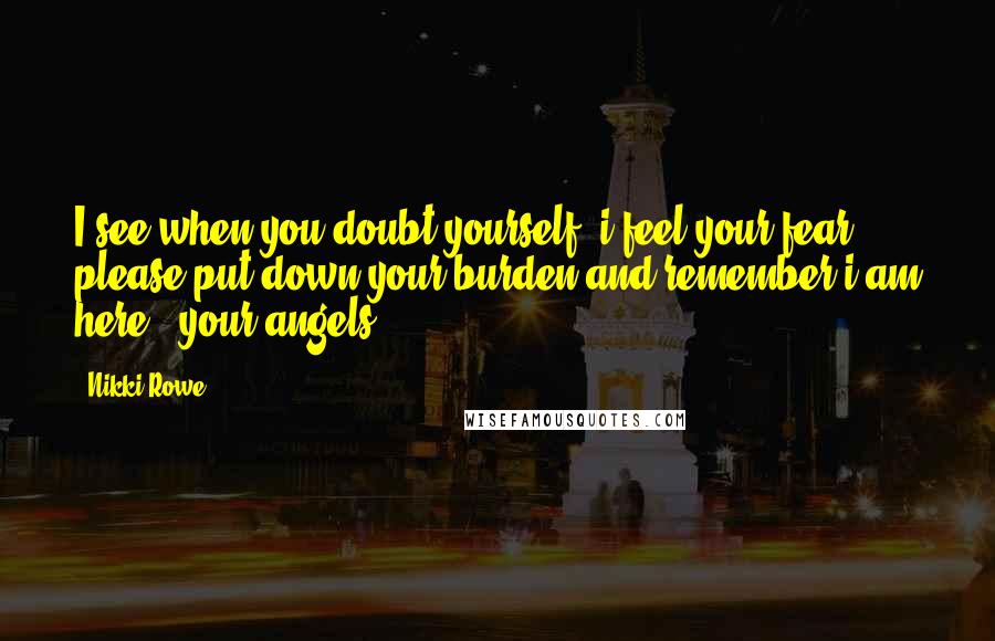 Nikki Rowe Quotes: I see when you doubt yourself, i feel your fear. please put down your burden and remember i am here. -your angels.