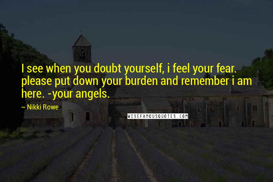 Nikki Rowe Quotes: I see when you doubt yourself, i feel your fear. please put down your burden and remember i am here. -your angels.