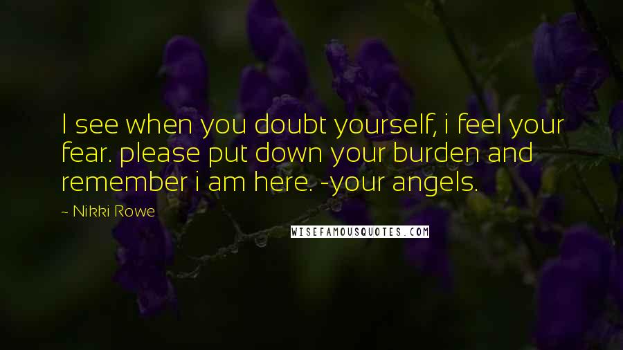 Nikki Rowe Quotes: I see when you doubt yourself, i feel your fear. please put down your burden and remember i am here. -your angels.