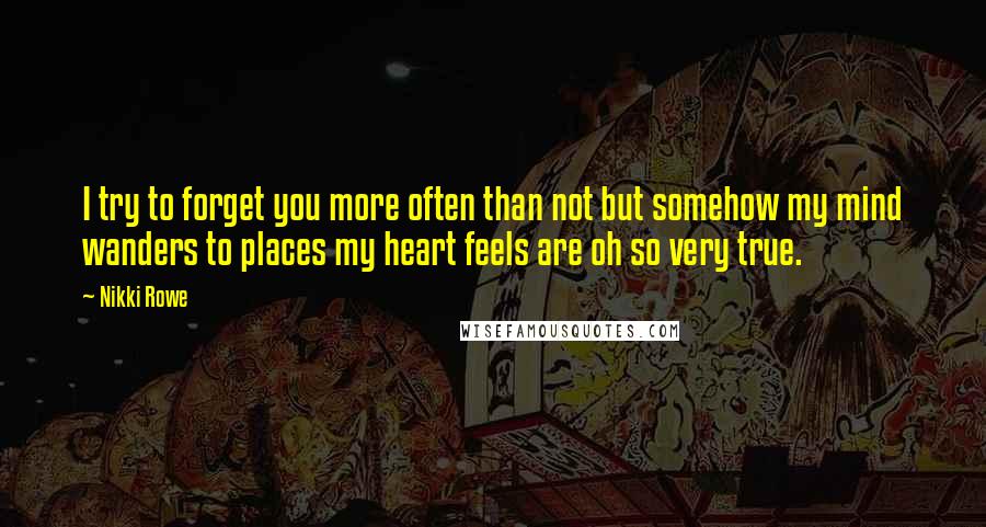 Nikki Rowe Quotes: I try to forget you more often than not but somehow my mind wanders to places my heart feels are oh so very true.